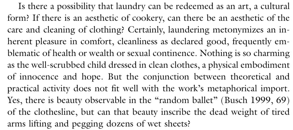 Is there a possibility that laundry can be redeemed as an art, a cultural form? If there is an aesthetic of cookery, can there be an aesthetic of the care and cleaning of clothing! Certainly, laundering metonymizes an inherent pleasure in comfort, cleanliness as declared good, frequently emblematic of health or wealth or sexual continence. Nothing is so charming as the well-scrubbed child dressed in clean clothes, a physical embodiment of innocence and hope. But the conjunction between theoretical and practical activity does not fit well with the work's metaphorical import.Yes, there is beauty observable in the "random ballet" (Busch 1999, 69) of the clothesline, but can that beauty inscribe the dead weight of tired arms lifting and pegging dozens of wet sheets?